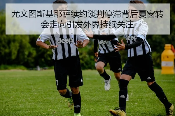 尤文图斯基耶萨续约谈判停滞背后夏窗转会走向引发外界持续关注