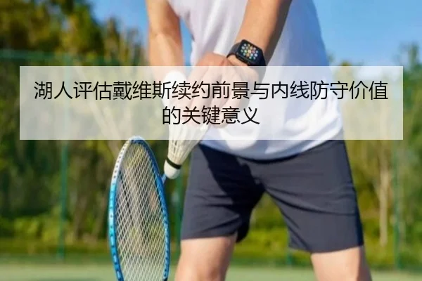 湖人评估戴维斯续约前景与内线防守价值的关键意义