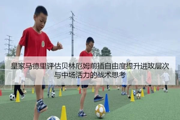 皇家马德里评估贝林厄姆前插自由度提升进攻层次与中场活力的战术思考