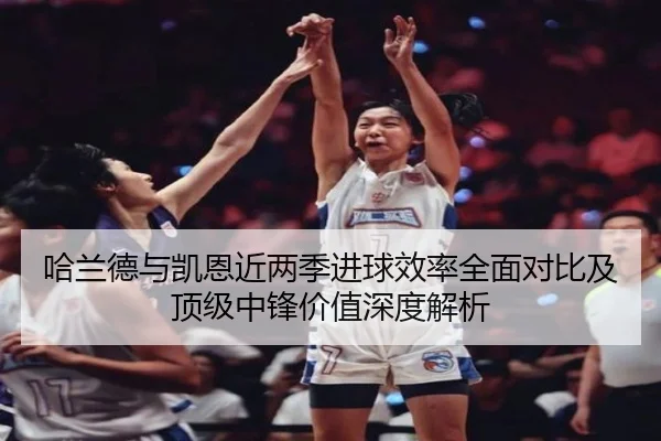 哈兰德与凯恩近两季进球效率全面对比及顶级中锋价值深度解析